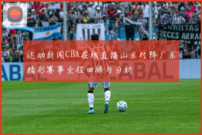 运动新闻CBA在线直播山东对阵广东精彩赛事全程回顾与分析