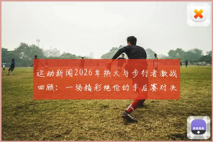 运动新闻2026年热火与步行者激战回顾：一场精彩绝伦的季后赛对决