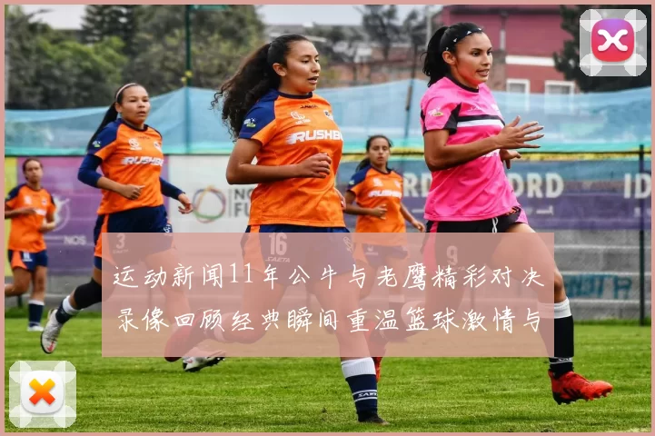 运动新闻11年公牛与老鹰精彩对决录像回顾经典瞬间重温篮球激情与荣耀