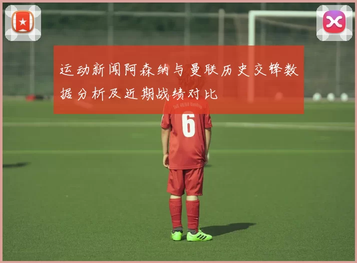 运动新闻阿森纳与曼联历史交锋数据分析及近期战绩对比