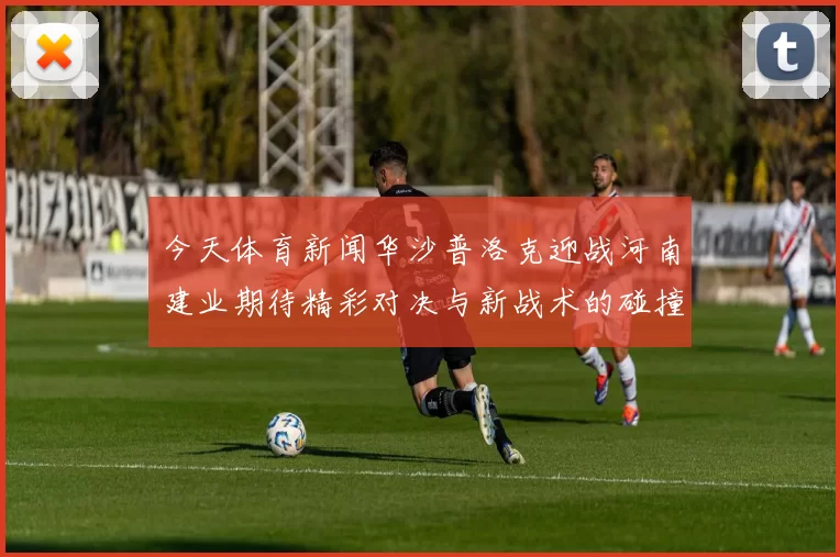 今天体育新闻华沙普洛克迎战河南建业期待精彩对决与新战术的碰撞