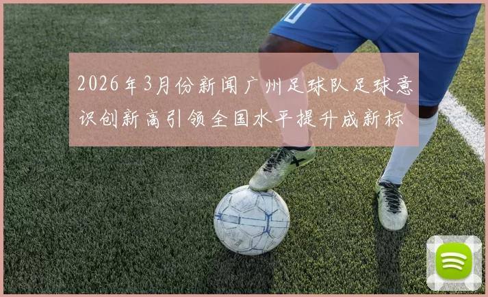2026年3月份新闻广州足球队足球意识创新高引领全国水平提升成新标杆